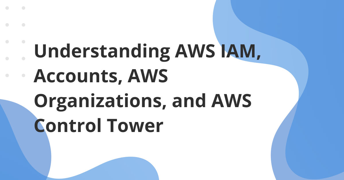 Understanding AWS IAM, Accounts, AWS Organizations, and AWS Control Tower